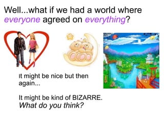 Well...what if we had a world where
everyone agreed on everything?




   It might be nice but then
   again...

   It might be kind of BIZARRE.
   What do you think?
 