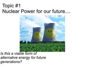 Topic #1
 Nuclear Power for our future....




Is this a viable form of
alternative energy for future
generations?
 