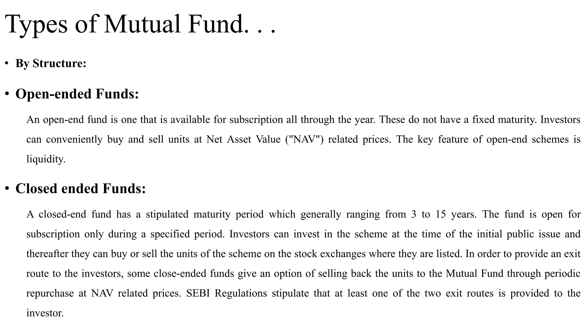 Types of Mutual Fund. . .
• By Structure:
• Open-ended Funds:
An open-end fund is one that is available for subscription all through the year. These do not have a fixed maturity. Investors
can conveniently buy and sell units at Net Asset Value ("NAV") related prices. The key feature of open-end schemes is
liquidity.
• Closed ended Funds:
A closed-end fund has a stipulated maturity period which generally ranging from 3 to 15 years. The fund is open for
subscription only during a specified period. Investors can invest in the scheme at the time of the initial public issue and
thereafter they can buy or sell the units of the scheme on the stock exchanges where they are listed. In order to provide an exit
route to the investors, some close-ended funds give an option of selling back the units to the Mutual Fund through periodic
repurchase at NAV related prices. SEBI Regulations stipulate that at least one of the two exit routes is provided to the
investor.
 