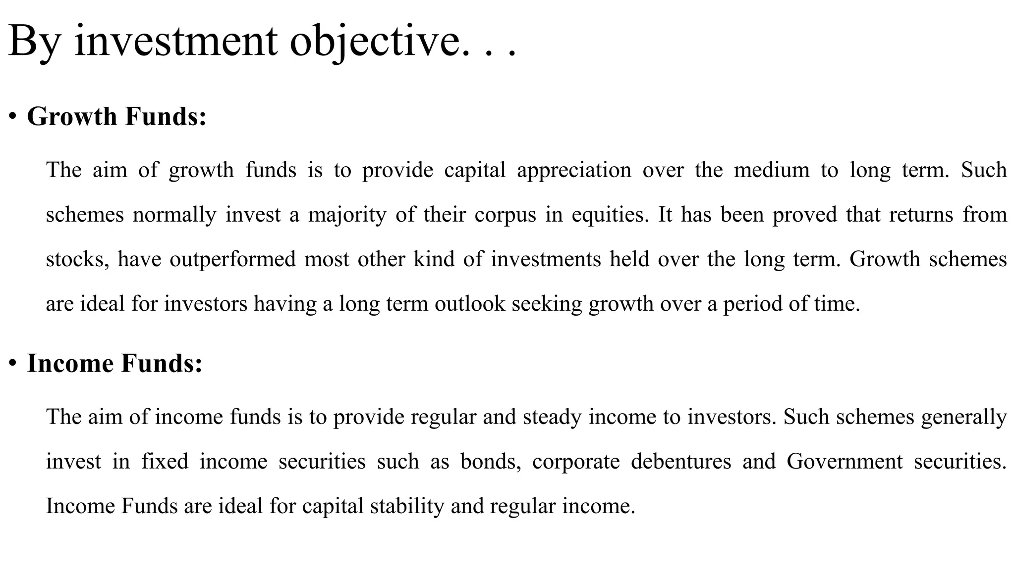 By investment objective. . .
• Growth Funds:
The aim of growth funds is to provide capital appreciation over the medium to long term. Such
schemes normally invest a majority of their corpus in equities. It has been proved that returns from
stocks, have outperformed most other kind of investments held over the long term. Growth schemes
are ideal for investors having a long term outlook seeking growth over a period of time.
• Income Funds:
The aim of income funds is to provide regular and steady income to investors. Such schemes generally
invest in fixed income securities such as bonds, corporate debentures and Government securities.
Income Funds are ideal for capital stability and regular income.
 