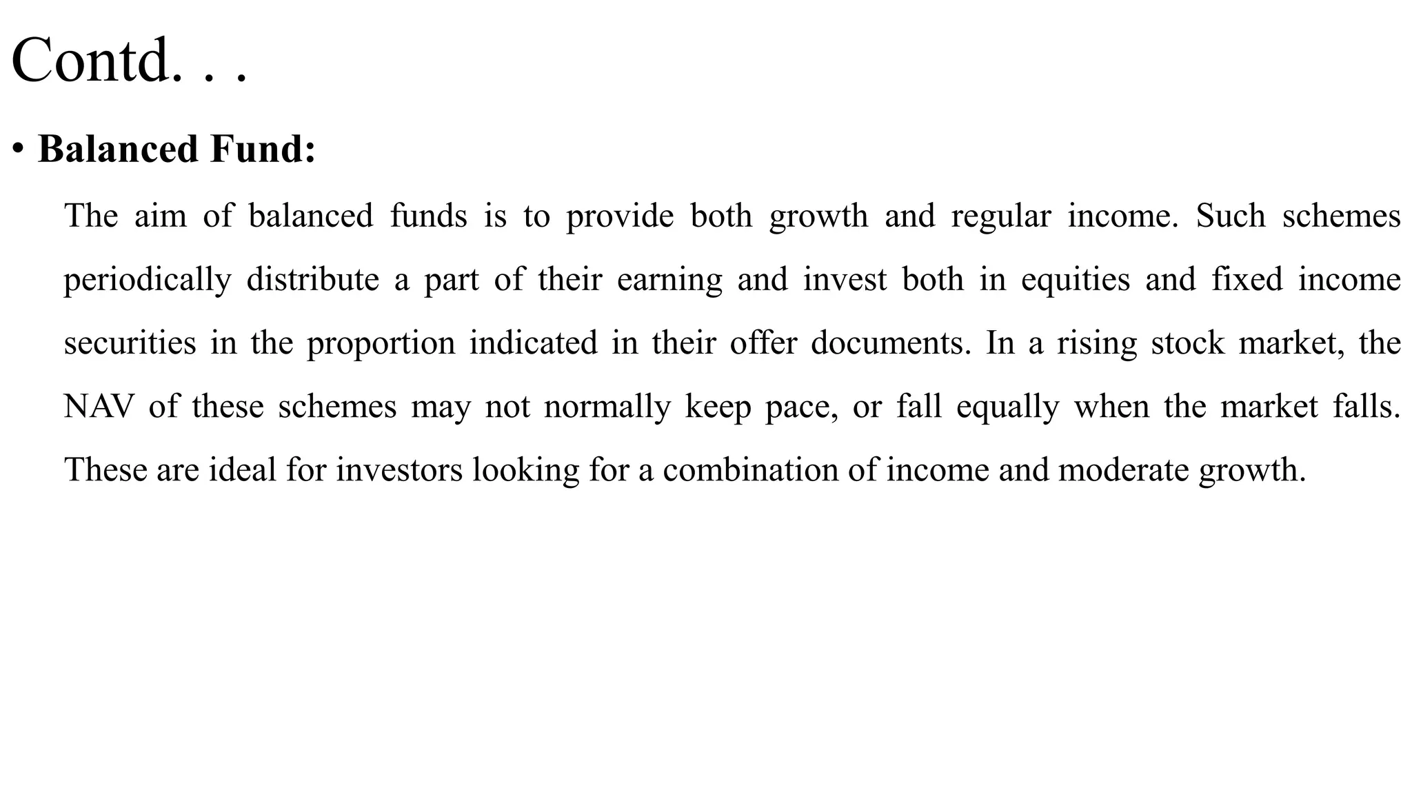 Contd. . .
• Balanced Fund:
The aim of balanced funds is to provide both growth and regular income. Such schemes
periodically distribute a part of their earning and invest both in equities and fixed income
securities in the proportion indicated in their offer documents. In a rising stock market, the
NAV of these schemes may not normally keep pace, or fall equally when the market falls.
These are ideal for investors looking for a combination of income and moderate growth.
 