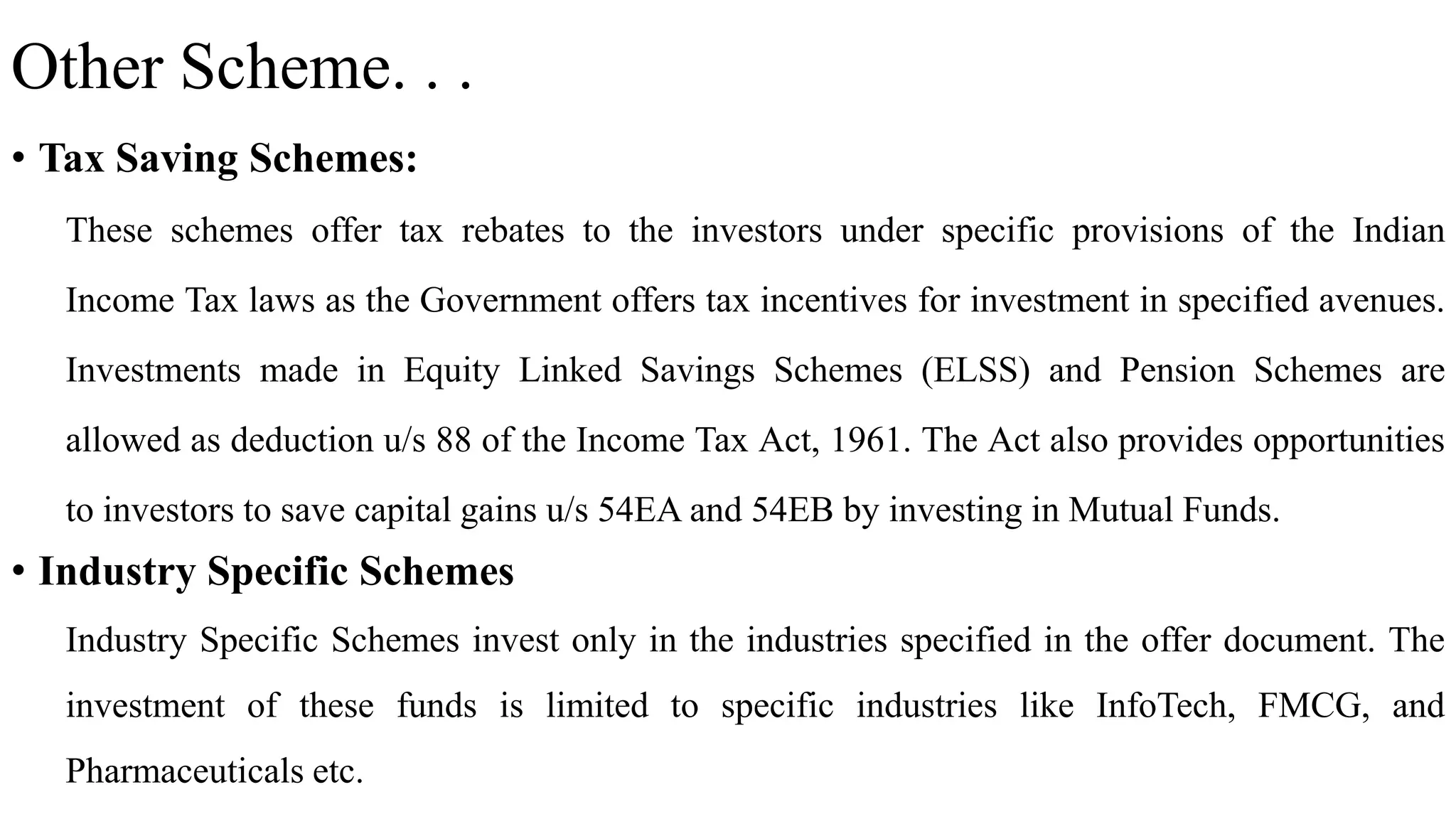 Other Scheme. . .
• Tax Saving Schemes:
These schemes offer tax rebates to the investors under specific provisions of the Indian
Income Tax laws as the Government offers tax incentives for investment in specified avenues.
Investments made in Equity Linked Savings Schemes (ELSS) and Pension Schemes are
allowed as deduction u/s 88 of the Income Tax Act, 1961. The Act also provides opportunities
to investors to save capital gains u/s 54EA and 54EB by investing in Mutual Funds.
• Industry Specific Schemes
Industry Specific Schemes invest only in the industries specified in the offer document. The
investment of these funds is limited to specific industries like InfoTech, FMCG, and
Pharmaceuticals etc.
 