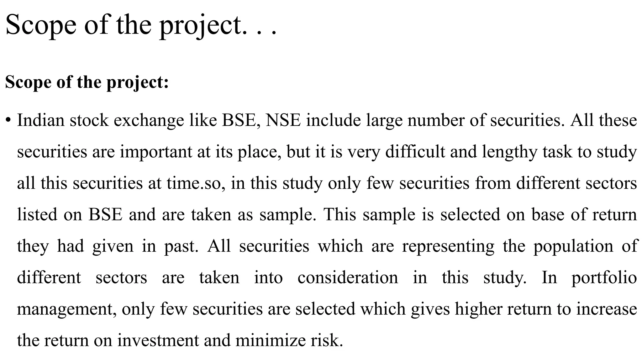 Scope of the project. . .
Scope of the project:
• Indian stock exchange like BSE, NSE include large number of securities. All these
securities are important at its place, but it is very difficult and lengthy task to study
all this securities at time.so, in this study only few securities from different sectors
listed on BSE and are taken as sample. This sample is selected on base of return
they had given in past. All securities which are representing the population of
different sectors are taken into consideration in this study. In portfolio
management, only few securities are selected which gives higher return to increase
the return on investment and minimize risk.
 