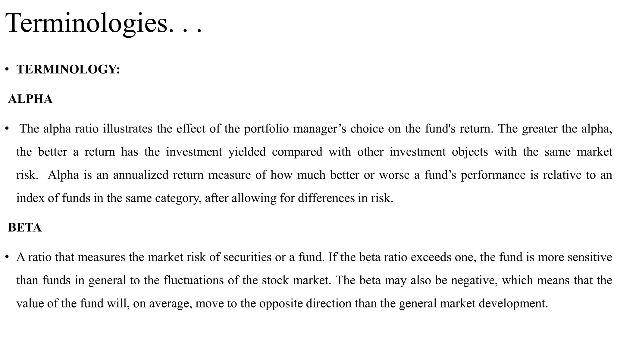 Terminologies. . .
• TERMINOLOGY:
ALPHA
• The alpha ratio illustrates the effect of the portfolio manager’s choice on the fund's return. The greater the alpha,
the better a return has the investment yielded compared with other investment objects with the same market
risk. Alpha is an annualized return measure of how much better or worse a fund’s performance is relative to an
index of funds in the same category, after allowing for differences in risk.
BETA
• A ratio that measures the market risk of securities or a fund. If the beta ratio exceeds one, the fund is more sensitive
than funds in general to the fluctuations of the stock market. The beta may also be negative, which means that the
value of the fund will, on average, move to the opposite direction than the general market development.
 