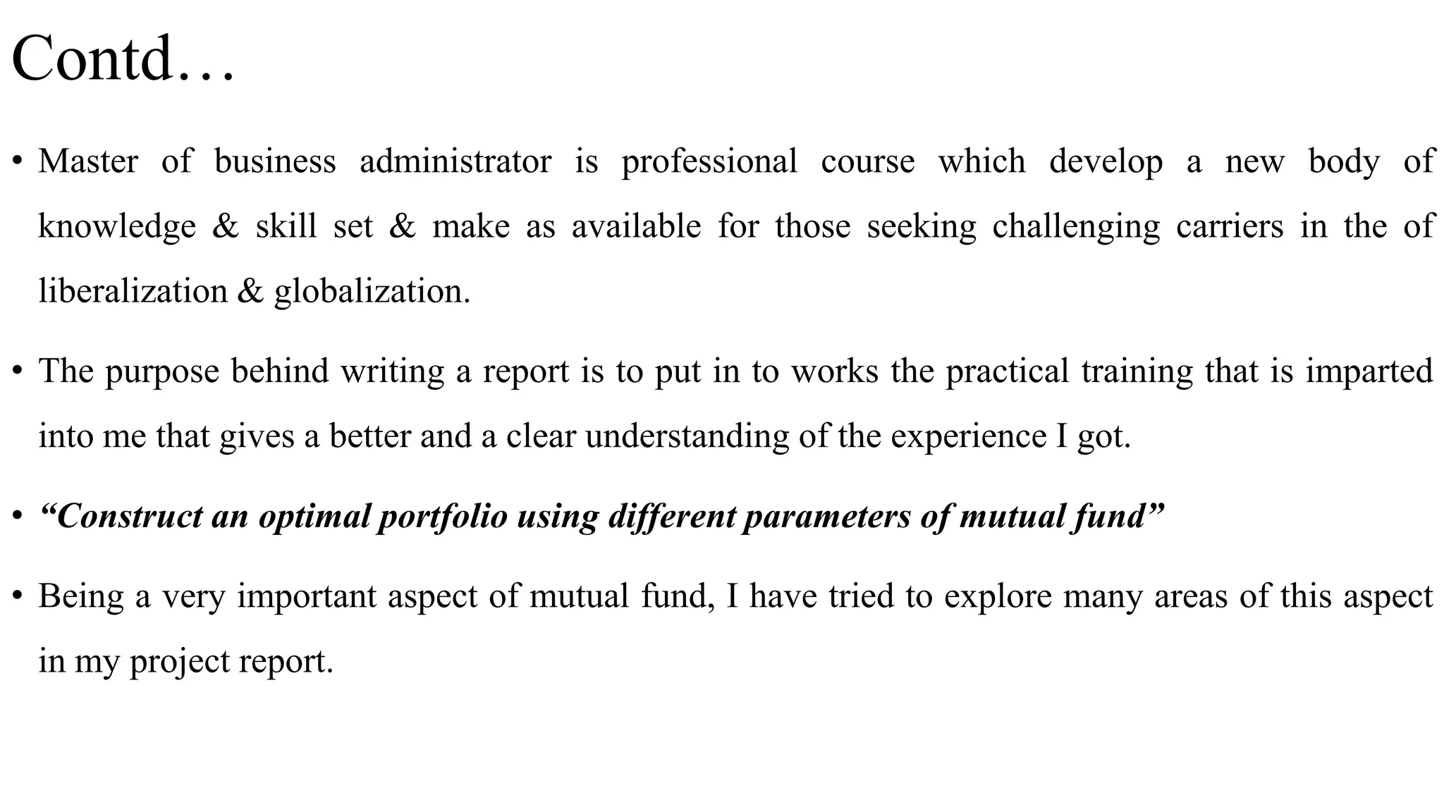 Contd…
• Master of business administrator is professional course which develop a new body of
knowledge & skill set & make as available for those seeking challenging carriers in the of
liberalization & globalization.
• The purpose behind writing a report is to put in to works the practical training that is imparted
into me that gives a better and a clear understanding of the experience I got.
• “Construct an optimal portfolio using different parameters of mutual fund”
• Being a very important aspect of mutual fund, I have tried to explore many areas of this aspect
in my project report.
 