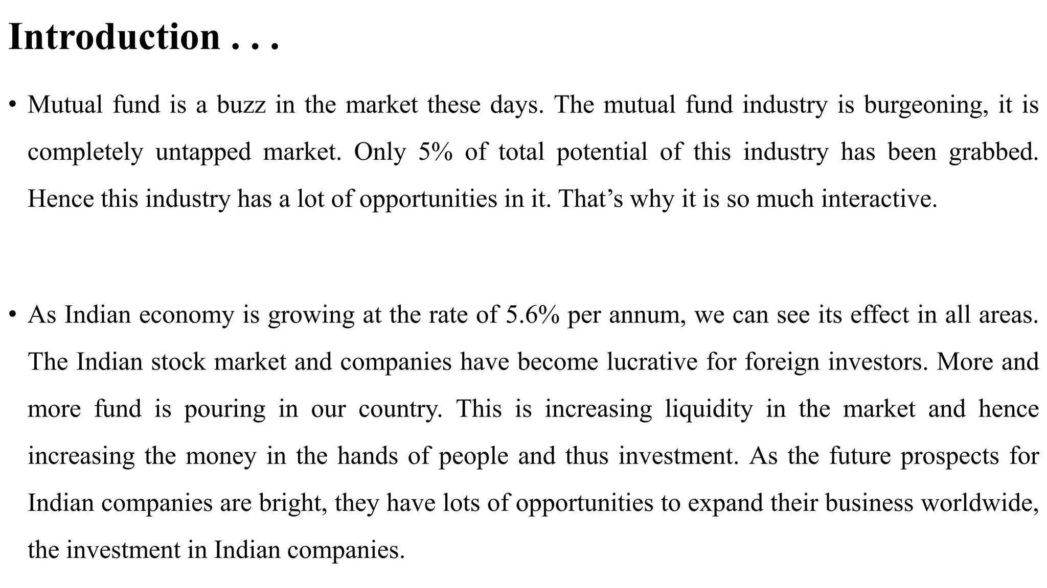 Introduction . . .
• Mutual fund is a buzz in the market these days. The mutual fund industry is burgeoning, it is
completely untapped market. Only 5% of total potential of this industry has been grabbed.
Hence this industry has a lot of opportunities in it. That’s why it is so much interactive.
• As Indian economy is growing at the rate of 5.6% per annum, we can see its effect in all areas.
The Indian stock market and companies have become lucrative for foreign investors. More and
more fund is pouring in our country. This is increasing liquidity in the market and hence
increasing the money in the hands of people and thus investment. As the future prospects for
Indian companies are bright, they have lots of opportunities to expand their business worldwide,
the investment in Indian companies.
 