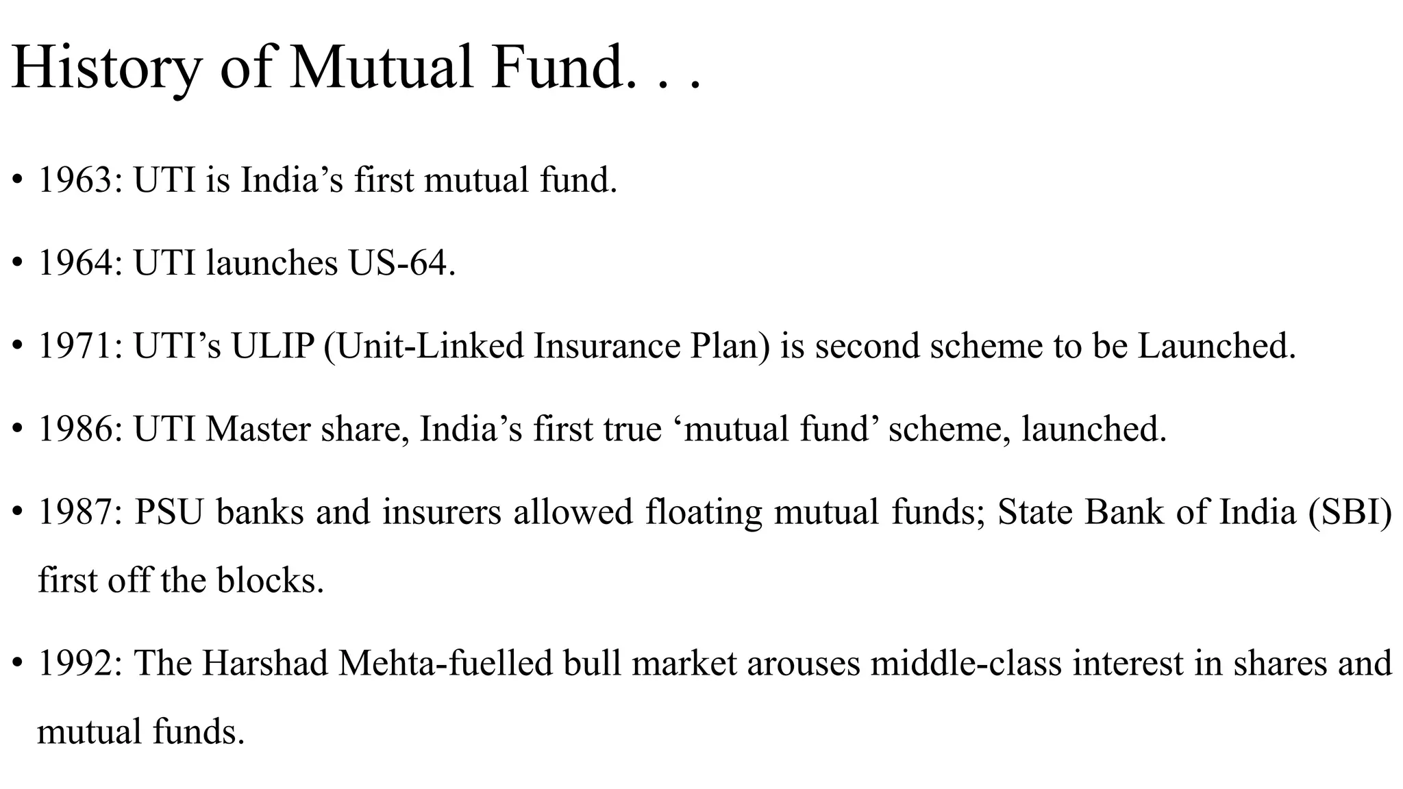 History of Mutual Fund. . .
• 1963: UTI is India’s first mutual fund.
• 1964: UTI launches US-64.
• 1971: UTI’s ULIP (Unit-Linked Insurance Plan) is second scheme to be Launched.
• 1986: UTI Master share, India’s first true ‘mutual fund’ scheme, launched.
• 1987: PSU banks and insurers allowed floating mutual funds; State Bank of India (SBI)
first off the blocks.
• 1992: The Harshad Mehta-fuelled bull market arouses middle-class interest in shares and
mutual funds.
 