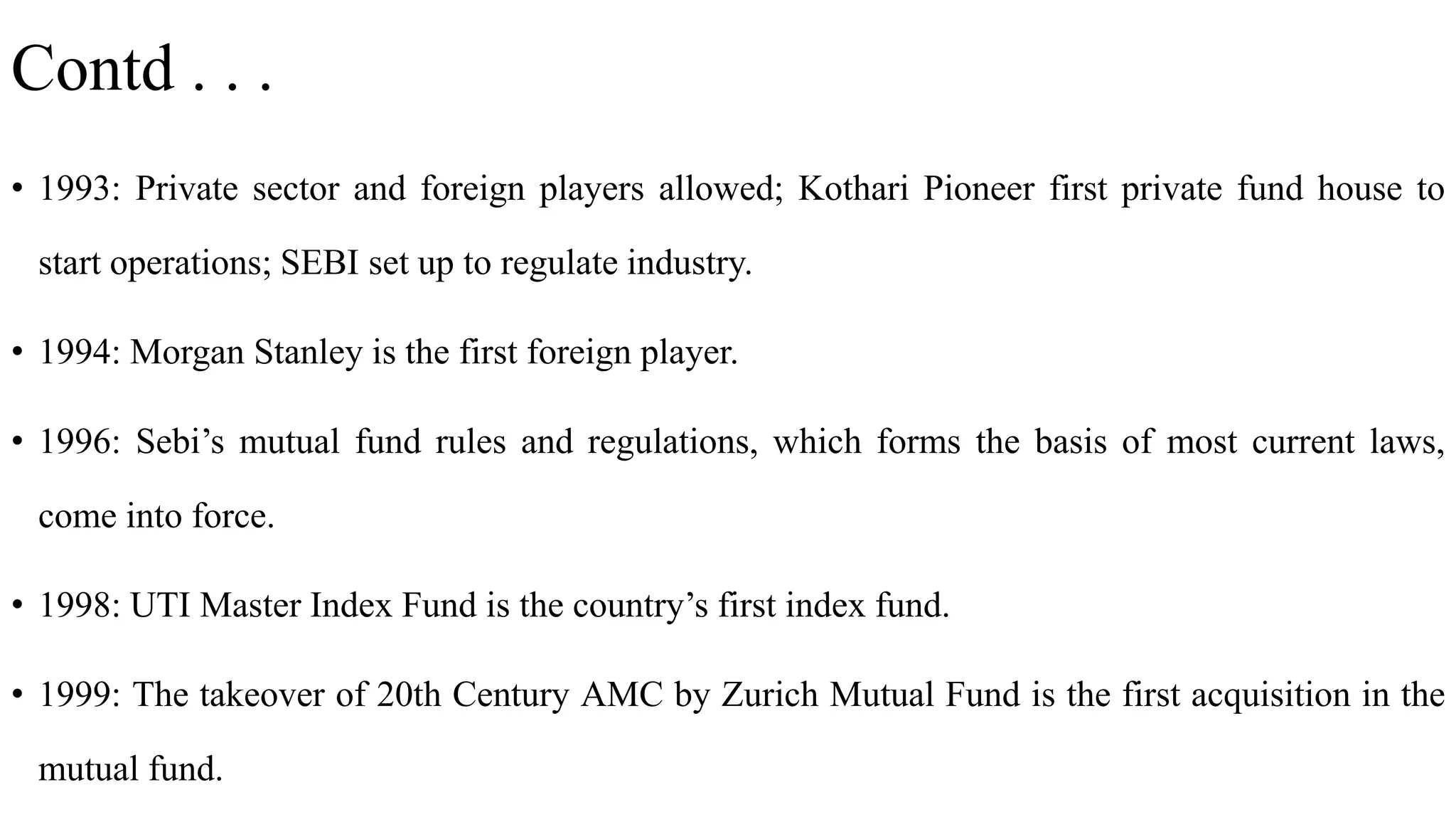 Contd . . .
• 1993: Private sector and foreign players allowed; Kothari Pioneer first private fund house to
start operations; SEBI set up to regulate industry.
• 1994: Morgan Stanley is the first foreign player.
• 1996: Sebi’s mutual fund rules and regulations, which forms the basis of most current laws,
come into force.
• 1998: UTI Master Index Fund is the country’s first index fund.
• 1999: The takeover of 20th Century AMC by Zurich Mutual Fund is the first acquisition in the
mutual fund.
 