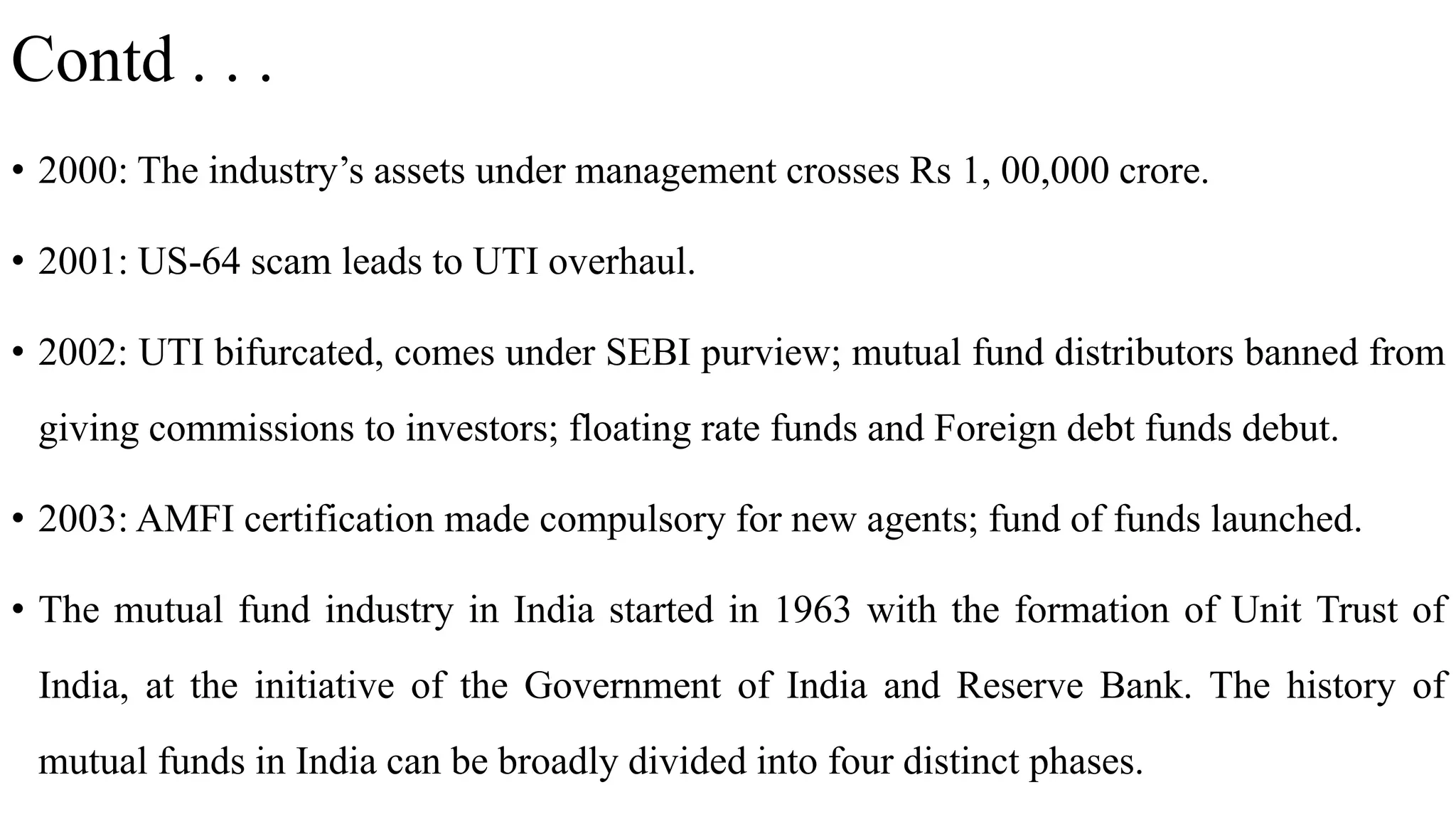 Contd . . .
• 2000: The industry’s assets under management crosses Rs 1, 00,000 crore.
• 2001: US-64 scam leads to UTI overhaul.
• 2002: UTI bifurcated, comes under SEBI purview; mutual fund distributors banned from
giving commissions to investors; floating rate funds and Foreign debt funds debut.
• 2003: AMFI certification made compulsory for new agents; fund of funds launched.
• The mutual fund industry in India started in 1963 with the formation of Unit Trust of
India, at the initiative of the Government of India and Reserve Bank. The history of
mutual funds in India can be broadly divided into four distinct phases.
 