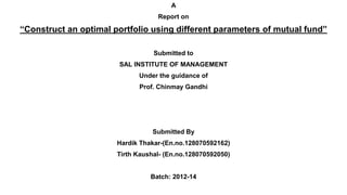 A
Report on
“Construct an optimal portfolio using different parameters of mutual fund”
Submitted to
SAL INSTITUTE OF MANAGEMENT
Under the guidance of
Prof. Chinmay Gandhi
Submitted By
Hardik Thakar-(En.no.128070592162)
Tirth Kaushal- (En.no.128070592050)
Batch: 2012-14
 