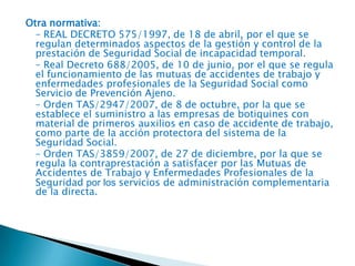Otra normativa:
– REAL DECRETO 575/1997, de 18 de abril, por el que se
regulan determinados aspectos de la gestión y control de la
prestación de Seguridad Social de incapacidad temporal.
– Real Decreto 688/2005, de 10 de junio, por el que se regula
el funcionamiento de las mutuas de accidentes de trabajo y
enfermedades profesionales de la Seguridad Social como
Servicio de Prevención Ajeno.
– Orden TAS/2947/2007, de 8 de octubre, por la que se
establece el suministro a las empresas de botiquines con
material de primeros auxilios en caso de accidente de trabajo,
como parte de la acción protectora del sistema de la
Seguridad Social.
– Orden TAS/3859/2007, de 27 de diciembre, por la que se
regula la contraprestación a satisfacer por las Mutuas de
Accidentes de Trabajo y Enfermedades Profesionales de la
Seguridad por los servicios de administración complementaria
de la directa.

 