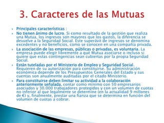 








Principales características :
No tienen ánimo de lucro. Si como resultado de la gestión que realiza
una Mutua, los ingresos son mayores que los gastos, la diferencia se
devuelve a la Seguridad Social. Este superávit de ingresos se denomina
excedentes y no beneficios, como se conocen en una compañía privada.
La asociación de las empresas, públicas o privadas, es voluntaria. La
empresa puede elegir libremente a qué Mutua asociarse o incluso si
quiere que estas contingencias sean cubiertas por la propia Seguridad
Social.
Están tuteladas por el Ministerio de Empleo y Seguridad Social.
Requieren de su autorización para constituirse. Su administración
económica depende de los Presupuestos Generales del Estado y sus
cuentas son anualmente auditadas por el citado Ministerio.
Para constituirse deben limitar su actividad a la colaboración
anteriormente señalada, contar como mínimo con 50 empresarios
asociados y 30.000 trabajadores protegidos y con un volumen de cuotas
no inferior al que legalmente se determine (en la actualidad 9 millones
de €) y, finalmente, prestar una fianza que se determina en función del
volumen de cuotas a cobrar.

 