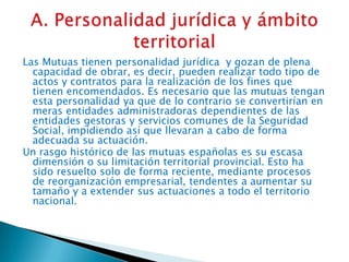 Las Mutuas tienen personalidad jurídica y gozan de plena
capacidad de obrar, es decir, pueden realizar todo tipo de
actos y contratos para la realización de los fines que
tienen encomendados. Es necesario que las mutuas tengan
esta personalidad ya que de lo contrario se convertirían en
meras entidades administradoras dependientes de las
entidades gestoras y servicios comunes de la Seguridad
Social, impidiendo así que llevaran a cabo de forma
adecuada su actuación.
Un rasgo histórico de las mutuas españolas es su escasa
dimensión o su limitación territorial provincial. Esto ha
sido resuelto solo de forma reciente, mediante procesos
de reorganización empresarial, tendentes a aumentar su
tamaño y a extender sus actuaciones a todo el territorio
nacional.

 