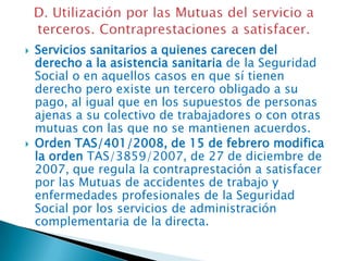 



Servicios sanitarios a quienes carecen del
derecho a la asistencia sanitaria de la Seguridad
Social o en aquellos casos en que sí tienen
derecho pero existe un tercero obligado a su
pago, al igual que en los supuestos de personas
ajenas a su colectivo de trabajadores o con otras
mutuas con las que no se mantienen acuerdos.
Orden TAS/401/2008, de 15 de febrero modifica
la orden TAS/3859/2007, de 27 de diciembre de
2007, que regula la contraprestación a satisfacer
por las Mutuas de accidentes de trabajo y
enfermedades profesionales de la Seguridad
Social por los servicios de administración
complementaria de la directa.

 