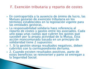 






En contrapartida a la ausencia de ánimo de lucro, las
Mutuas gozarán de exención tributaria en los
términos establecidos en la legislación vigente para
las entidades gestoras.
La responsabilidad solidaria hace referencia al
reparto de costes y gastos entre los asociados. Cada
uno paga unas cuotas que cubren los gastos que
suceden por la propia actividad de la Mutua. Esta
acción mancomunada basada en un principio de
solidaridad tiene 2 supuestos:
1. Si la gestión otorga resultados negativos, deben
cubrirlos con la correspondiente derrama.
2. Cuando existen resultados positivos, parte de
estos beneficios se reinvierten y parte se entregan a
la Seguridad Social.

 