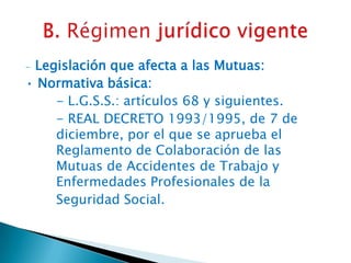 Legislación que afecta a las Mutuas:
• Normativa básica:
- L.G.S.S.: artículos 68 y siguientes.
- REAL DECRETO 1993/1995, de 7 de
diciembre, por el que se aprueba el
Reglamento de Colaboración de las
Mutuas de Accidentes de Trabajo y
Enfermedades Profesionales de la
Seguridad Social.
-

 