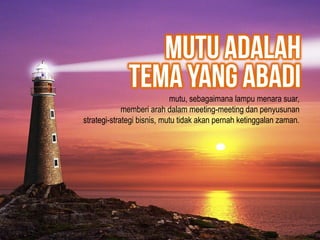 mutu, sebagaimana lampu menara suar,
memberi arah dalam meeting-meeting dan penyusunan
strategi-strategi bisnis, mutu tidak akan pernah ketinggalan zaman.
 
