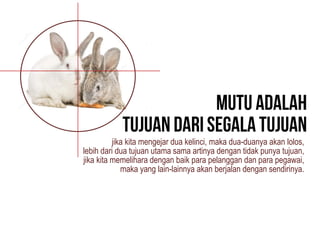 jika kita mengejar dua kelinci, maka dua-duanya akan lolos,
lebih dari dua tujuan utama sama artinya dengan tidak punya tujuan,
jika kita memelihara dengan baik para pelanggan dan para pegawai,
maka yang lain-lainnya akan berjalan dengan sendirinya.
 