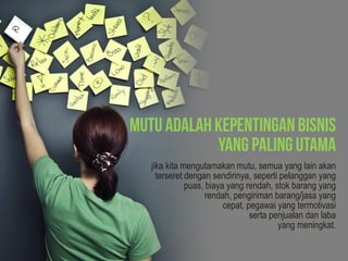 jika kita mengutamakan mutu, semua yang lain akan
terseret dengan sendirinya, seperti pelanggan yang
puas, biaya yang rendah, stok barang yang
rendah, pengiriman barang/jasa yang
cepat, pegawai yang termotivasi
serta penjualan dan laba
yang meningkat.
 