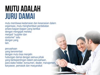 mutu membawa kedamaian dan keserasian dalam
organisasi, mutu menghentikan perdebatan
antara bagian-bagian yang bertikai
dengan mengajak mereka
menjadi “supplier dan
costumer” satu
dengan yang
lain.
perusahaan
yang berorientasi
dengan mutu bisa menjalin
hubungan damai dengan semua pihak
yang berkepentingan dalam perusahaan,
para stake holder, konsumen, dealer, manajemen,
karyawan, pemasok dan masyarakat
 