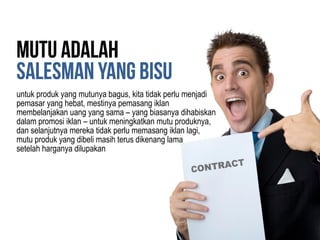 untuk produk yang mutunya bagus, kita tidak perlu menjadi
pemasar yang hebat, mestinya pemasang iklan
membelanjakan uang yang sama – yang biasanya dihabiskan
dalam promosi iklan – untuk meningkatkan mutu produknya,
dan selanjutnya mereka tidak perlu memasang iklan lagi,
mutu produk yang dibeli masih terus dikenang lama
setelah harganya dilupakan
 