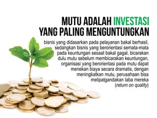 bisnis yang didasarkan pada pelayanan bakal berhasil,
sedangkan bisnis yang berorientasi semata-mata
pada keuntungan sesaat bakal gagal, bicarakan
dulu mutu sebelum membicarakan keuntungan,
organisasi yang berorientasi pada mutu dapat
menekan biaya secara dramatis, dengan
meningkatkan mutu, perusahaan bisa
melipatgandakan laba mereka
(return on quality)
 