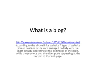 What is a blog?
http://www.problogger.net/archives/2005/02/05/what-is-a-blog/
 According to the above link’s website, “A blog is type
of website whose posts or entries are arranged orderly
with the most activity appearing at the beginning of the
page, while the previous and the older posts appearing
           at the bottom of the web page”.
 