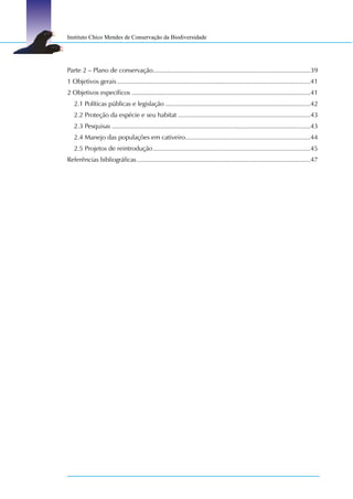 Instituto Chico Mendes de Conservação da Biodiversidade




Parte 2 – Plano de conservação........................................................................................39
1 Objetivos gerais ............................................................................................................41
2 Objetivos específicos ....................................................................................................41
   2.1 Políticas públicas e legislação .................................................................................42
   2.2 Proteção da espécie e seu habitat ..........................................................................43
   2.3 Pesquisas ...............................................................................................................43
   2.4 Manejo das populações em cativeiro......................................................................44
   2.5 Projetos de reintrodução ........................................................................................45
Referências bibliográficas .................................................................................................47
 