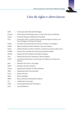 Plano de Ação para a Conservação do Mutum-de-Alagoas




                            Lista de siglas e abreviaturas



CDB      –   Convenção sobre Diversidade Biológica
Cemave   –   Centro Nacional de Pesquisa para a Conservação das Aves Silvestres
Cepan    –   Centro de Pesquisas Ambientais do Nordeste
Cites    –   Convenção sobre o Comércio Internacional das Espécies da Flora e da
             Fauna Selvagens em Perigo de Extinção
CNPq     –   Conselho Nacional de Desenvolvimento Científico e Tecnológico
CPRH     –   Agência Estadual de Meio Ambiente e Recursos Hídricos
Ibama    –   Instituto Brasileiro do Meio Ambiente e dos Recursos Naturais Renováveis
ICMBio   –   Instituto Chico Mendes de Conservação da Biodiversidade
IMA/AL   –   Instituto do Meio Ambiente do Estado de Alagoas
Incra    –   Instituto Nacional de Colonização e Reforma Agrária
IUCN     –   União Internacional para a Conservação da Natureza e dos Recursos
             Naturais
MCT      –   Ministério de Ciência e Tecnologia
MMA      –   Ministério do Meio Ambiente
Oemas    –   Organizações Estaduais de Meio Ambiente
ONG      –   Organização Não-Governamental
Parna    –   Parque Nacional
Rebio    –   Reserva Biológica
RPPN     –   Reserva Particular do Patrimônio Natural
UC       –   Unidade de Conservação
UFPE     –   Universidade Federal de Pernambuco
UHE      –   Usina Hidrelétrica
 