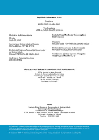 República Federativa do Brasil

                                                             Presidente
                                                 LUIZ INÁCIO LULA DA SILVA

                                                     Vice-Presidente
                                             JOSÉ ALENCAR GOMES DA SILVA

Ministério do Meio Ambiente                                              Instituto Chico Mendes de Conservação da
                                                                         Biodiversidade
Ministro
CARLOS MINC
                                                                         Presidente
Secretaria de Biodiversidade e Florestas                                 RÔMULO JOSÉ FERNANDES BARRETO MELLO
MARIA CECÍLIA WEY DE BRITO
                                                                         Diretoria de Conservação da Biodiversidade
Diretoria do Programa Nacional de Conservação                            MARCELO MARCELINO DE OLIVEIRA
da Biodiversidade
BRÁULIO FERREIRA DE SOUSA DIAS                                           Coordenação Geral de Espécies Ameaçadas
                                                                         ONILDO JOÃO MARINI FILHO
Gerência de Recursos Genéticos
LÍDIO CORADIN




                         INSTITUTO CHICO MENDES DE CONSERVAÇÃO DA BIODIVERSIDADE
                                                SCEN, Avenida L4 Norte, Trecho 2
                                           Diretoria de Conservação da Biodiversidade
                                           Coordenação Geral de Espécies Ameaçadas
                                                70818-900 – Brasília – DF – Brasil
                                                    Tel./fax: + 55 61 3316-1165
                                                      http://www.icmbio.gov.br




                                                                Edição
                              Instituto Chico Mendes de Conservação da Biodiversidade
                                            Coordenação Geral de Pesquisa
                                         Coordenação de Gestão da Informação
                         SCEN, Avenida L4 Norte, Trecho 2, Bloco B, subsolo, Edifício-sede do Ibama
                                            70818-900 – Brasília – DF – Brasil
                                               Telefone: + 55 61 33161229




© ICMBio 2007. O material contido nesta publicação não pode ser reproduzido, guardado pelo sistema “retrieval” ou transmitido de qualquer
modo ou por qualquer outro meio, seja eletrônico, mecânico, de fotocópia, de gravação ou outros, sem a prévia autorização, por escrito,
do Coordenador da Coordenação Geral de Espécies Ameaçadas.

© dos autores 2007. Os direitos autorais das fotografias contidas nesta publicação são de propriedade de seus fotógrafos.
 