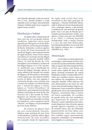 Instituto Chico Mendes de Conservação da Biodiversidade




     solo. Quando alarmado, emite um assovio            Na região onde ocorria Pauxi mitu,
     fino e curto, abrindo também a cauda               encontram-se dois tipos principais de
     repetidas vezes em leque, demonstrando             vegetação: a Floresta Ombrófila Aberta,
     irritação. Também pode eriçar o pequeno            onde se observam árvores de grande porte
     topete nessas ocasiões.                            com o sobosque esparso, o que permite
                                                        a existência de aves terrícolas de grande
                                                        porte. Esse é um tipo de floresta que é
     Distribuição e habitat                             mantido permanentemente úmido, com
              Os dados sobre a distribuição de          apenas 2 meses secos por ano (VELOSO
     Pauxi mitu são, em sua grande maioria,             et al., 1991); e a Floresta Estacional
     anedóticos. Espécimes cativos foram                Semidecidual, onde a estação chuvosa
     figurados por Marcgrave no século XVII e           e a seca são mais bem demarcadas,
     provavelmente vieram das proximidades              havendo perda de folhas em cerca de 20%
     de Recife. Entretanto, os únicos registros         das espécies arbóreas que a compõem
     do século XX foram provenientes do                 (VELOSO et al., 1991).
     estado de Alagoas, mais especificamente
     da região litorânea. Pinto (1952) coletou
     uma fêmea no município de São Miguel               Alimentação
     dos Campos enquanto Nardelli (1993)                         Como todos os outros aspectos da
     obteve, no final da década de 1970,                sua biologia, a alimentação de Pauxi mitu
     exemplares vivos em Roteiro e na Barra de          na natureza é praticamente desconhecida.
     São Miguel (Figuras 11a e 11b). Assume-            Sabe-se apenas das informações de Pinto
     se, atualmente, que a distribuição do              (1952), que coletou uma fêmea cuja
     mutum-de-alagoas abrangia apenas as                moela estava repleta de frutos de uma
     matas atlânticas de baixada nos estados            planta chamada localmente de castelo
     de Alagoas e de Pernambuco. Burmeister             (Phyllanthus nobilis). Coimbra-Filho (1971)
     (1856) sugeriu que esta espécie também             relata que caçadores faziam espera por
     ocorria na Bahia, mas esta sugestão é              esta espécie em mangabeiras em fruto,
     certamente devida a uma confusão com               enquanto Nardelli (1993) observou três
     o mutum-do-sudeste, Crax blumenbachii,             aves alimentando-se dos frutos de uma
     pois o mutum-de-alagoas é restrito                 árvore denominada batinga (Eugenia sp.,
     apenas ao “Centro Pernambuco” de                   Myrtaceae). Como os demais cracídeos de
     endemismo, uma reduzida área de Mata               grande porte, Pauxi mitu é principalmente
     Atlântica localizada do norte do Rio São           frugívoro, consumindo folhas e brotos
     Francisco até o Rio Grande do Norte.               em menor quantidade. Os cracídeos
     Registros em altitudes mais elevadas               de grande porte são mais predadores
     (~800 m) podem ser assumidos com base              que dispersores de sementes, pois
     em topônimos, como a pequena vila de               destroem a parte reprodutiva dos frutos,
     “Mutum”, em Alagoas, nas proximidades              sendo dispersores mais eficientes apenas
     da Usina Santo Antônio.                            quando ingerem coquinhos ou frutos
             Os mutuns do gênero Pauxi                  de sementes duras, que são eliminadas
     são aves essencialmente florestais,                posteriormente nas fezes destas aves.
     habitam matas primárias de terra firme             Provavelmente, como outros mutuns,
     ou de tabuleiros, podendo utilizar alguns          deve também ingerir oportunamente
     remanescentes de mata secundária                   pequenos vertebrados ou invertebrados
     em avançado estado de regeneração.                 como lagartas ou caramujos.
26
 