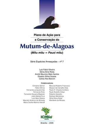 Plano de Ação para
                a Conservação do

Mutum-de-Alagoas
          (Mitu mitu = Pauxi mitu)


          Série Espécies Ameaçadas – nº 7


                    Luís Fábio Silveira
                     Sônia Aline Roda
                André Maurício Melo Santos
                  Elisiário Strike Soares
                    Carlos Abs Bianchi

                        Colaboradores
            Christine Steiner     Mercival Roberto Francisco
                Fábio Olmos       Moacyr de Carvalho Dias
    Fernanda Junqueira Vaz        Paulo H. Chaves Cordeiro
             Fernando Pinto       Paulo Rodolfo César
 Fernando Siqueira Magnani        Roberto Azeredo
          João Batista Cruz       Rodrigo Mendonça
           Luís fábio Silveira    Sônia Alina Roda
Marcelo Américo de Almeida        Wanderlei de Moraes
Maria Cecília Martins Kierulff




                        Brasília – 2008
 