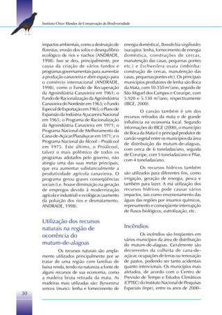 Instituto Chico Mendes de Conservação da Biodiversidade




     impactos ambientais, como a destruição de          energia doméstica), Bowdichia virgilioides
     florestas, erosão dos solos e desequilíbrio        (sucupira: lenha, fornecimento de energia
     ecológico de rios e riachos (ANDRADE,              doméstica, construções de cercas,
     1998). Isso se deu, principalmente, por            manutenção das casas, pequenas pontes
     causa da criação de vários fundos e                etc.) e Eschweilera ovata (imbiriba:
     programas governamentais para aumentar             construção de cercas, manutenção das
     a produção canavieira e abrir espaço para          casas, pequenas pontes etc). Os principais
     o comércio internacional (ANDRADE,                 municípios produtores de lenha são Boca
     1998), como o Fundo de Recuperação                 da Mata, com 10.350 m3/ano, seguido de
     da Agroindústria Canavieira em 1961; o             São Miguel dos Campos e Coruripe, com
     Fundo de Racionalização da Agroindústria           5.920 e 5.130 m3/ano, respectivamente
     Canavieira do Nordeste em 1963; o Fundo            (IBGE, 2000).
     Especial de Exportação em 1965; o Plano de                 O carvão também é um dos
     Expansão da Indústria Açucareira Nacional          recursos retirados da mata e de grande
     em 1965; o Programa de Racionalização              influência na economia local. Segundo
     da Agroindústria Canavieira em 1971; o
                                                        informações do IBGE (2000), o município
     Programa Nacional de Melhoramento da
                                                        de Boca da Mata é o principal produtor de
     Cana-de-Açúcar/Planalsucar em 1971; e o
                                                        carvão vegetal entre os municípios da área
     Programa Nacional do Álcool – Proálcool
                                                        de distribuição do mutum-de-alagoas,
     em 1975. Este último, o Proálcool,
                                                        com cerca de 6 toneladas/ano, seguida
     talvez o mais polêmico de todos os
                                                        de Coruripe, com 5 toneladas/ano e Pilar,
     programas adotados pelo governo, não
                                                        com 4 toneladas/ano.
     atingiu uma das suas metas principais,
     que era aumentar substancialmente a                          Os recursos hídricos também
     produtividade agrícola canavieira. O               são utilizados para diferentes fins, como
     programa gerou graves conseqüências                irrigação, geração de energia, pesca e
     sociais (i.e. houve diminuição na geração          também para lazer. A má utilização dos
     de empregos devido à modernização                  recursos hídricos pode causar vários
     agrícola e industrial) e ecológicas (aumento       impactos, tais como envenenamento das
     da poluição dos rios e desmatamento,               águas das regiões por insumos químicos,
     ANDRADE, 1998).                                    represamento e conseqüente interrupção
                                                        de fluxos biológicos, eutrofização, etc.

     Utilização dos recursos
     naturais na região de                              Incêndios
     ocorrência do                                               Os incêndios são freqüentes em
                                                        vários municípios da área de distribuição
     mutum-de-alagoas                                   do mutum-de-alagoas. Geralmente são
              Os recursos naturais são ampla-           decorrentes da colheita de cana-de-
     mente utilizados principalmente por se             açúcar, ocupações de terras ou renovação
     tratar de uma região com famílias de               de pastos, podendo ser tanto acidentais
     baixa renda, tendo na natureza a fonte de          quanto intencionais. Os municípios mais
     alguns recursos de sua economia, como              afetados, de acordo com o Centro de
     a madeira bruta retirada da mata. As               Previsão de Tempo e Estudos Climáticos
     madeiras mais utilizadas são: Byrsonima            (CPTEC) do Instituto Nacional de Pesquisas
     sericea (murici: lenha e fornecimento de           Espaciais (Inpe), entre os anos de 2000–
30
 