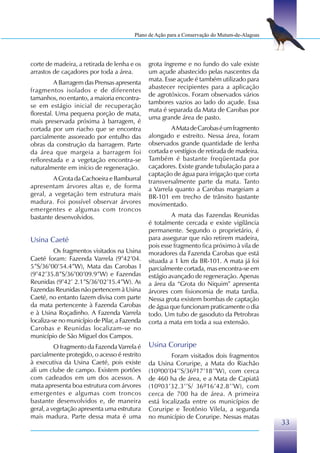 Plano de Ação para a Conservação do Mutum-de-Alagoas




corte de madeira, a retirada de lenha e os     grota íngreme e no fundo do vale existe
arrastos de caçadores por toda a área.         um açude abastecido pelas nascentes da
                                               mata. Esse açude é também utilizado para
          A Barragem das Prensas apresenta
                                               abastecer recipientes para a aplicação
fragmentos isolados e de diferentes
                                               de agrotóxicos. Foram observados vários
tamanhos, no entanto, a maioria encontra-
                                               tambores vazios ao lado do açude. Essa
se em estágio inicial de recuperação
                                               mata é separada da Mata de Carobas por
florestal. Uma pequena porção de mata,
                                               uma grande área de pasto.
mais preservada próxima à barragem, é
cortada por um riacho que se encontra                   A Mata de Carobas é um fragmento
parcialmente assoreado por entulho das         alongado e estreito. Nessa área, foram
obras da construção da barragem. Parte         observados grande quantidade de lenha
da área que margeia a barragem foi             cortada e vestígios de retirada de madeira.
reflorestada e a vegetação encontra-se         Também é bastante freqüentada por
naturalmente em início de regeneração.         caçadores. Existe grande tubulação para a
                                               captação de água para irrigação que corta
        A Grota da Cachoeira e Bamburral       transversalmente parte da mata. Tanto
apresentam árvores altas e, de forma           a Varrela quanto a Carobas margeiam a
geral, a vegetação tem estrutura mais          BR-101 em trecho de trânsito bastante
madura. Foi possível observar árvores          movimentado.
emergentes e algumas com troncos
bastante desenvolvidos.                                 A mata das Fazendas Reunidas
                                               é totalmente cercada e existe vigilância
                                               permanente. Segundo o proprietário, é
Usina Caeté                                    para assegurar que não retirem madeira,
                                               pois esse fragmento fica próximo à vila de
          Os fragmentos visitados na Usina     moradores da Fazenda Carobas que está
Caeté foram: Fazenda Varrela (9°42’04.         situada a 1 km da BR-101. A mata já foi
5”S/36°00’54.4”W), Mata das Carobas I          parcialmente cortada, mas encontra-se em
(9°42’35.8”S/36°00’09.9”W) e Fazendas          estágio avançado de regeneração. Apenas
Reunidas (9°42’ 2.1”S/36°02’15.4”W). As        a área da “Grota do Niquim” apresenta
Fazendas Reunidas não pertencem à Usina        árvores com fisionomia de mata tardia.
Caeté, no entanto fazem divisa com parte       Nessa grota existem bombas de captação
da mata pertencente à Fazenda Carobas          de água que funcionam praticamente o dia
e à Usina Roçadinho. A Fazenda Varrela         todo. Um tubo de gasoduto da Petrobras
localiza-se no município de Pilar, a Fazenda   corta a mata em toda a sua extensão.
Carobas e Reunidas localizam-se no
município de São Miguel dos Campos.
          O fragmento da Fazenda Varrela é     Usina Coruripe
parcialmente protegido, o acesso é restrito            Foram visitados dois fragmentos
à executiva da Usina Caeté, pois existe        da Usina Coruripe, a Mata do Riachão
ali um clube de campo. Existem portões         (10º00’04’’S/36º17’18’’W), com cerca
com cadeados em um dos acessos. A              de 460 ha de área, e a Mata de Capiatã
mata apresenta boa estrutura com árvores       (10º03’32.3’’S/ 36º16’42.8’’W), com
emergentes e algumas com troncos               cerca de 700 ha de área. A primeira
bastante desenvolvidos e, de maneira           está localizada entre os municípios de
geral, a vegetação apresenta uma estrutura     Coruripe e Teotônio Vilela, a segunda
mais madura. Parte dessa mata é uma            no município de Coruripe. Nessas matas
                                                                                                33
 
