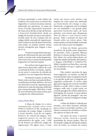 Instituto Chico Mendes de Conservação da Biodiversidade




     já houve queimadas e corte seletivo de             sofreu um severo corte seletivo cuja
     madeiras. Em muitas áreas no interior dos          madeira foi, entre outros fins, destinada
     fragmentos, é comum encontrar clareiras            ao fornecimento de energia à usina.
     dominadas por gramíneas. As matas da               Felizmente, o fragmento não foi atingido
     Usina Coruripe apresentam fisionomia               em sua totalidade e em grande parte
     de matas secas devido ao tipo de floresta,         apresenta fisionomia típica de mata
     a Estacional Semidecidual, aliada ao               primária, com árvores que ultrapassam
     estágio de sucessão em que se encontram.           30m de altura e com troncos muito
     Grande parte da área visitada está em              grossos. Toda a extensão da mata está
     estágio médio-avançado de regeneração.             situada sobre um relevo plano. Não
     Não se observou área de desenvolvimento            existem grotas com declividade acentuada
     mais tardio, no entanto existem muitas             como nas outras usinas investigadas.
     árvores emergentes que chegam a mais                        A Mata do Matão apresenta
     de 25 m.                                           mamíferos de grande porte dispersores
              A Usina Coruripe desenvolve pro-          de sementes, como o guariba (Allouata
     grama de reflorestamento que está viabili-         belzebu) e o macaco-prego (Cebus flavius).
     zando a conexão entre muitos fragmentos,           Este último foi recém-redescoberto em
     entre esses está a conexão de dois grandes         matas dos estados da Paraíba, Pernambuco
     fragmentos na Fazenda Capiatã.                     e Alagoas (OLIVEIRA e LANGGUTH,
              Em nenhum dos fragmentos visi-            2006) e também em Porto Rico, uma das
     tados foram observados indícios de corte           oito localidades em que a espécie pode
     ou retirada de lenha, no entanto, a gerên-         ser encontrada.
     cia da usina é consciente da intrusão de                     Não existem nascentes de água
     caçadores nos seus fragmentos florestais.          nesse fragmento, no entanto, ao lado de
               Na Mata do Capiatã, no Sítio Pau-        uma das bordas existe um pequeno riacho
     Brasil, existe uma base avançada da Reser-         e um grande açude que é margeado por
     va da Biosfera da Mata Atlântica. No local         vegetação exuberante. O riacho capta
     são oferecidos cursos de capacitação para          água para irrigação do canavial e também
     professores e aulas de educação ambiental          abastece o açude. Entre a mata e a outra
     para crianças da região. Além disso, é sede        margem onde está o açude existe um
     de uma sementeira de mudas nativas para            canal de passagem de vinhoto utilizado na
     o programa de reflorestamento.                     fertirrigação do canavial. A usina instalou
                                                        algumas “pontes de passagem” sob esse
                                                        canal para os animais conseguirem chegar
     Usina Porto Rico                                   até o açude.

             A Mata do Matão foi o único                          A Mata do Matão é rodeada por
     remanescente visitado nessa usina                  estradas, uma delas bastante utilizada
     (9º46’12’’S/36º14’23’’W), localizada no            para o acesso a municípios vizinhos, com
     município de Campo Alegre e próxima                trânsito constante de caminhões e ônibus
     à Usina Sinimbu, local de um registro              não apenas na época de safra.
     histórico do mutum-de-alagoas. Esse                        Em parte da mata, é possível
     fragmento parece ser um dos mais                   observar muitas clareiras e grande
     representativos da região, com 1.000               quantidade de árvores podres. Não foi
     ha de floresta em diferente estágio de             encontrado vestígio de retirada de madeira
     regeneração. Há alguns anos, a mata                nem de lenha, no entanto há muitos
34
 