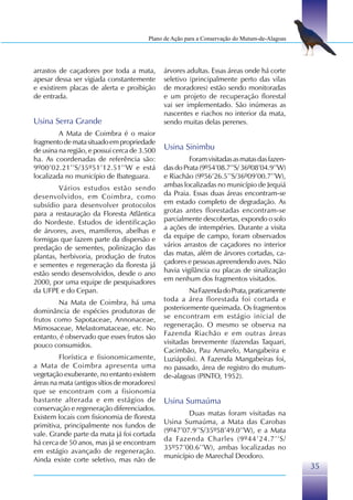Plano de Ação para a Conservação do Mutum-de-Alagoas




arrastos de caçadores por toda a mata,        árvores adultas. Essas áreas onde há corte
apesar dessa ser vigiada constantemente       seletivo (principalmente perto das vilas
e existirem placas de alerta e proibição      de moradores) estão sendo monitoradas
de entrada.                                   e um projeto de recuperação florestal
                                              vai ser implementado. São inúmeras as
                                              nascentes e riachos no interior da mata,
Usina Serra Grande                            sendo muitas delas perenes.
         A Mata de Coimbra é o maior
fragmento de mata situado em propriedade
de usina na região, e possui cerca de 3.500   Usina Sinimbu
ha. As coordenadas de referência são:                  Foram visitadas as matas das fazen-
9º00’02.21’’S/35º51’12.51’’W e está           das do Prata (9º54’08.7’’S/ 36º08’04.9’’W)
localizada no município de Ibateguara.        e Riachão (9º56’26.5’’S/36º09’00.7’’W),
         Vários estudos estão sendo           ambas localizadas no município de Jequiá
desenvolvidos, em Coimbra, como               da Praia. Essas duas áreas encontram-se
subsídio para desenvolver protocolos          em estado completo de degradação. As
para a restauração da Floresta Atlântica      grotas antes florestadas encontram-se
do Nordeste. Estudos de identificação         parcialmente descobertas, expondo o solo
de árvores, aves, mamíferos, abelhas e        a ações de intempéries. Durante a visita
formigas que fazem parte da dispersão e       da equipe de campo, foram observados
predação de sementes, polinização das         vários arrastos de caçadores no interior
plantas, herbivoria, produção de frutos       das matas, além de árvores cortadas, ca-
e sementes e regeneração da floresta já       çadores e pessoas apreendendo aves. Não
estão sendo desenvolvidos, desde o ano        havia vigilância ou placas de sinalização
2000, por uma equipe de pesquisadores         em nenhum dos fragmentos visitados.
da UFPE e do Cepan.                                    Na Fazenda do Prata, praticamente
        Na Mata de Coimbra, há uma            toda a área florestada foi cortada e
dominância de espécies produtoras de          posteriormente queimada. Os fragmentos
frutos como Sapotaceae, Annonaceae,           se encontram em estágio inicial de
Mimosaceae, Melastomataceae, etc. No          regeneração. O mesmo se observa na
entanto, é observado que esses frutos são     Fazenda Riachão e em outras áreas
pouco consumidos.                             visitadas brevemente (fazendas Taquari,
                                              Cacimbão, Pau Amarelo, Mangabeira e
         Florística e fisionomicamente,       Luziápolis). A Fazenda Mangabeiras foi,
a Mata de Coimbra apresenta uma               no passado, área de registro do mutum-
vegetação exuberante, no entanto existem      de-alagoas (PINTO, 1952).
áreas na mata (antigos sítios de moradores)
que se encontram com a fisionomia
bastante alterada e em estágios de            Usina Sumaúma
conservação e regeneração diferenciados.
                                                      Duas matas foram visitadas na
Existem locais com fisionomia de floresta
                                              Usina Sumaúma, a Mata das Carobas
primitiva, principalmente nos fundos de
                                              (9º47’07.9’’S/35º58’49.0’’W), e a Mata
vale. Grande parte da mata já foi cortada
                                              da Fazenda Charles (9º44’24.7’’S/
há cerca de 50 anos, mas já se encontram
                                              35º57’00.6’’W), ambas localizadas no
em estágio avançado de regeneração.
                                              município de Marechal Deodoro.
Ainda existe corte seletivo, mas não de
                                                                                               35
 