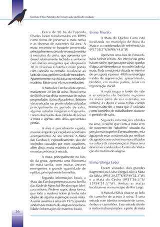 Instituto Chico Mendes de Conservação da Biodiversidade




              Cerca de 90 ha da Fazenda                 Usina Triunfo
     Charles foram transformados em RPPN
                                                                A Mata do Quebra Carro está
     como forma de preservar a mata nativa
                                                        localizada no município de Boca da
     e as dezenas de nascentes da área. A
                                                        Mata e as coordenadas de referência são
     mata encontra-se bastante preservada
                                                        9º37’58.5’’S/36º06’44.8’’W.
     principalmente na área de recreação restrita
     à executiva da usina, que apresenta um                     Apresenta uma área de extraordi-
     dossel relativamente fechado e uniforme            nária beleza cênica. No interior da grota
     com árvores emergentes que ultrapassam             há um riacho que passa por várias quedas
     20 m. O acesso é restrito e existe portão          d’água até desembocar no outro lado da
     com cadeado na entrada. Localiza-se ao             mata. Toda a mata está situada no interior
     lado da usina, próximo à vila de moradores.        de uma grota e possui 400 ha em estágio
     Aparentemente não há caça ou retirada de           médio de regeneração, apresentando,
     madeira. Existe uma vila nas imediações.           também, em muitos pontos, áreas em
                                                        regeneração inicial.
               A Mata das Carobas dista aproxi-
     madamente 20 km da usina. Possui cerca                      A mata ocupa o fundo do vale
     de 800 ha e faz divisa com matas de outras         e as encostas são bastante íngremes
     propriedades (Usina Roçadinho). Existem            na maior parte da sua extensão, no
     várias estradas nas proximidades utilizadas        entanto, é estreita e várias trilhas cortam
     principalmente no período de safra,                transversalmente a mata que é utilizada
     algumas estradas margeiam o fragmento.             como caminho de trabalhadores durante
     Foram observadas duas estradas de acesso           o período de safra.
     à mata e apenas uma delas apresentava                       Segundo informações obtidas
     portão.                                            na área, o riacho que corta a mata vem
             A área é parcialmente vigiada,             de nascentes do “tabuleiro” situadas na
     mas não impede que caçadores construam             porção mais superior. Eventualmente, esta
     acampamentos no seu interior. A Mata               água pode estar contaminada por resíduos
     das Carobas é, esporadicamente, alvo de            de agrotóxicos e outros insumos utilizados
     incêndios causados por esses caçadores,            na cultura da cana-de-açúcar. Nessa área
     além disso, muita madeira é retirada das           deverá ser construído o Centro de Visita-
     encostas próximas à estrada.                       ção do mutum-de-alagoas.
               A mata, principalmente no fun-
     do da grota, apresenta uma fisionomia
                                                        Usina Utinga Leão
     de mata tardia, com muitas árvores
     emergentes e grande quantidade de                           Foram visitados dois grandes
     epífitas, principalmente bromélias.                fragmentos na Usina Utinga Leão: a Mata
                                                        da Sálvia (9º31’29.57’’S/35º49’32.3’’W)
              Segundo informações locais, a
                                                        e a Mata do Cedro (9º31’56.3’’S/
     Mata das Carobas pertenceu a uma família
                                                        35º54’51.5’’W). Ambas as matas
     da cidade de Marechal Deodoro que fabri-
                                                        localizam-se no município de Rio Largo.
     cava móveis. Pode-se supor, dessa forma,
     que toda a madeira nobre já tenha sido                      A Mata da Sálvia situa-se ao lado
     objeto de alguma exploração nessa mata.            do caminho de acesso à usina. É uma
     A usina assumiu a área em 1975, quando             estrada com trânsito constante de carros,
     ainda havia mutum-de-alagoas nessa loca-           ônibus e caminhões. Essa estrada divide
     lidade (informações de mateiros locais).           a mata em duas porções: a parte de mata
36
 