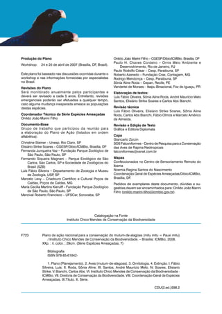 Produção do Plano                                               Onildo João Marini Filho – CGESP/Dibio/ICMBio, Brasília, DF
                                                                Paulo H. Chaves Cordeiro – Ornis Meio Ambiente e
Workshop:    24 e 25 de abril de 2007 (Brasília, DF, Brasil).
                                                                    Desenvolvimento, Rio de Janeiro, RJ
                                                                Paulo Rodolfo César – Cesp, Paraibuna, SP
Este plano foi baseado nas discussões ocorridas durante o       Roberto Azeredo – Fundação Crax, Contagem, MG
workshop e nas informações fornecidas por especialistas         Rodrigo Mendonça – Cesp, Paraibuna, SP
no Brasil.                                                      Sônia Aline Roda – Cepan, Recife, PE
Revisões do Plano                                               Vanderlei de Moraes – Itaipu Binacional, Foz do Iguaçu, PR
Será monitorado anualmente pelos participantes e                Elaboração de textos:
deverá ser revisado a cada 5 anos. Entretanto, revisões         Luís Fábio Oliveira, Sônia Aline Roda, André Maurício Melo
emergenciais poderão ser efetuadas a qualquer tempo,            Santos, Elisiário Strike Soares e Carlos Abs Bianchi.
caso alguma mudança inesperada ameace as populações
destas espécies.                                                Revisão técnica
                                                                Luís Fábio Oliveira, Elisiário Strike Soares, Sônia Aline
Coordenador Técnico da Série Espécies Ameaçadas                 Roda, Carlos Abs Bianchi, Fábio Olmos e Marcelo Américo
Onildo João Marini Filho                                        de Almeida.
Documento-Base                                                  Revisão e Edição de Texto
Grupo de trabalho que participou da reunião para                Gráfica e Editora Diplomata
a elaboração do Plano de Ação (listados em ordem
alfabética):                                                    Capa
                                                                Giancarlo Zorzin
Christine Steiner – Unesp, Rio Claro, SP                        SOS Falconiformes – Centro de Pesquisa para a Conservação
Elisiário Strike Soares – CGESP/Dibio/ICMBio, Brasília, DF      das Aves de Rapina Neotropicais
Fernanda Junqueira Vaz – Fundação Parque Zoológico de           falconiformes@vsnet.com.br
     São Paulo, São Paulo, SP
Fernando Siqueira Magnani – Parque Ecológico de São             Mapas
     Carlos, São Carlos, SP e Sociedade de Zoológicos do        Confeccionados no Centro de Sensoriamento Remoto do
     Brasil (SZB)                                               Ibama
Luís Fábio Silveira – Departamento de Zoologia e Museu          Noemia Regina Santos do Nascimento
     de Zoologia, USP SP
                       ,                                        Coordenação Geral de Espécies Ameaçadas/Dibio/ICMBio,
Marcelo Levy – Criadouro Científico e Cultural Poços de         Brasília, DF.
     Caldas, Poços de Caldas, MG                                Pedidos de exemplares deste documento, dúvidas e su-
Maria Cecília Martins Kierulff – Fundação Parque Zoológico      gestões devem ser encaminhados para: Onildo João Marini
     de São Paulo, São Paulo, SP                                Filho (onildo.marini-filho@icmbio.gov.br).
Mercival Roberto Francisco – UFSCar, Sorocaba, SP




                                                 Catalogação na Fonte
                               Instituto Chico Mendes de Conservação da Biodiversidade



F723          Plano de ação nacional para a conservação do mutum-de-alagoas (mitu mitu = Pauxi mitu)
                 / Instituto Chico Mendes de Conservação da Biodiversidade. – Brasília: ICMBio, 2008.
              XXp. : il. color. ; 29cm. (Série Espécies Ameaçadas, 7)

                 Bibliografia
                 ISBN 978-85-61842-

                  1. Plano (Planejamento). 2. Aves (mutum-de-alagoas). 3. Ornitologia. 4. Extinção. I. Fábio
              Silveira, Luís. II. Roda, Sônia Aline. III. Santos, André Maurício Melo. IV. Soares, Elisiario
              Strike. V. Bianchi, Carlos Abs. VI. Instituto Chico Mendes de Conservação da Biodiversidade -
              ICMBio. VII. Diretoria de Conservação da Biodiversidade. VIII. Coordenação-Geral de Espécies
              Ameaçadas. IX.Título. X. Série.

                                                                                           CDU(2.ed.)598.2
 