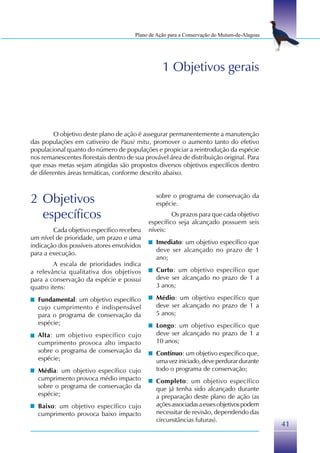Plano de Ação para a Conservação do Mutum-de-Alagoas




                                                  1 Objetivos gerais




         O objetivo deste plano de ação é assegurar permanentemente a manutenção
das populações em cativeiro de Pauxi mitu, promover o aumento tanto do efetivo
populacional quanto do número de populações e propiciar a reintrodução da espécie
nos remanescentes florestais dentro de sua provável área de distribuição original. Para
que essas metas sejam atingidas são propostos diversos objetivos específicos dentro
de diferentes áreas temáticas, conforme descrito abaixo.



2 Objetivos                                    sobre o programa de conservação da
                                               espécie.
  específicos                                        Os prazos para que cada objetivo
                                            específico seja alcançado possuem seis
        Cada objetivo específico recebeu    níveis:
um nível de prioridade, um prazo e uma
                                               Imediato: um objetivo específico que
indicação dos possíveis atores envolvidos
                                               deve ser alcançado no prazo de 1
para a execução.
                                               ano;
         A escala de prioridades indica
a relevância qualitativa dos objetivos         Curto: um objetivo específico que
para a conservação da espécie e possui         deve ser alcançado no prazo de 1 a
quatro itens:                                  3 anos;

  Fundamental: um objetivo específico          Médio: um objetivo específico que
  cujo cumprimento é indispensável             deve ser alcançado no prazo de 1 a
  para o programa de conservação da            5 anos;
  espécie;                                     Longo: um objetivo específico que
  Alta: um objetivo específico cujo            deve ser alcançado no prazo de 1 a
  cumprimento provoca alto impacto             10 anos;
  sobre o programa de conservação da           Contínuo: um objetivo específico que,
  espécie;                                     uma vez iniciado, deve perdurar durante
  Média: um objetivo específico cujo           todo o programa de conservação;
  cumprimento provoca médio impacto            Completo: um objetivo específico
  sobre o programa de conservação da           que já tenha sido alcançado durante
  espécie;                                     a preparação deste plano de ação (as
  Baixo: um objetivo específico cujo           ações associadas a esses objetivos podem
  cumprimento provoca baixo impacto            necessitar de revisão, dependendo das
                                               circunstâncias futuras).
                                                                                              41
 