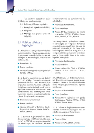 Instituto Chico Mendes de Conservação da Biodiversidade




             Os objetivos específicos estão             o monitoramento do cumprimento da
     divididos nas seguintes áreas:                     referida lei.
        2.1 Políticas públicas e legislação;               Prioridade: fundamental.
        2.2 Proteção da espécie e seu habitat;             Prazo: contínuo.
        2.3 Pesquisas;
                                                           Atores: ONGs, instituições de ensino
        2.4 Manejo das populações em                       e pesquisa, IMA/AL, ICMBio, Ibama,
            cativeiro.                                     MMA, IMA/AL, CPRH, Oemas.

                                                        2.1.4 Assegurar que a análise, licenciamento
     2.1 Políticas públicas e                           e aprovação de empreendimentos
         legislação                                     econômicos desenvolvidos na área de
                                                        provável reintrodução de Pauxi mitu
     2.1.1 Incentivar a adoção de instrumentos          contemplem medidas mitigadoras e
     socioeconômicos voltados para a proteção           compensatórias que gerem benefícios
     dos remanescentes de habitat como, por             para a conservação desta e de outras
     exemplo, ICMS ecológico, Royalties de              espécies ameaçadas.
     carbono, etc.
                                                           Prioridade: fundamental.
        Prioridade: alta.
                                                           Prazo: contínuo.
        Prazo: contínuo.
                                                           Atores: Ministério Público, ICMBio,
        Atores: Poder legislativo com gestão do            Ibama, MMA, IMA/AL, CPRH,
        ICMBio e MMA.                                      Oemas.

     2.1.2 Exigir o cumprimento da Lei nº               2.1.5 Modificar a Lei de Crimes Ambien-
     4.771/65 (Código Florestal) e seus com-            tais de modo a considerar a caça, a cap-
     plementos em toda a área de distribuição           tura ou o comércio de animais silvestres
     original da espécie, havendo a obrigato-           como infração gravíssima sujeita à prisão
     riedade da averbação das áreas de reserva          sem fiança.
     legal e de preservação permanente como
                                                           Prioridade: fundamental.
     condicionante para a obtenção de finan-
     ciamentos públicos e qualquer autoriza-               Prazo: imediato.
     ção ou licenciamento requeridos.
                                                           Atores: Poder legislativo com gestão
        Prioridade: fundamental.                           do Ministério Público, IMA/AL, CPRH,
                                                           ICMBio, Ibama, MMA.
        Prazo: contínuo.
        Atores: Ministério Público, Poder               2.1.6 Elaborar e implementar o zone-
        legislativo, Ibama, MMA, IMA/AL,                amento econômico-ecológico para os
        CPRH, Oemas.                                    estados de Alagoas e Pernambuco.
                                                           Prioridade: fundamental.
     2.1.3 Elaborar mapeamento das áreas
     de reserva legal e APPs, constituídas pela            Prazo: médio.
     Lei nº 4.771/65, na região potencial
     de reintrodução de Pauxi mitu, visando                Atores: IMA/AL, CPRH, Oemas.
42
 