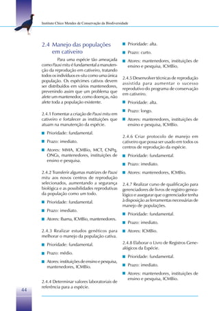 Instituto Chico Mendes de Conservação da Biodiversidade




     2.4 Manejo das populações                             Prioridade: alta.
         em cativeiro                                      Prazo: curto.
               Para uma espécie tão ameaçada               Atores: mantenedores, instituições de
     como Pauxi mitu é fundamental a manuten-              ensino e pesquisa, ICMBio.
     ção da reprodução em cativeiro, tratando
     todos os indivíduos ex-situ como uma única
                                                        2.4.5 Desenvolver técnicas de reprodução
     população. Os espécimes cativos devem
                                                        assistida para aumentar o sucesso
     ser distribuídos em vários mantenedores,
                                                        reprodutivo do programa de conservação
     prevenindo assim que um problema que
                                                        em cativeiro.
     afete um mantenedor, como doenças, não
     afete toda a população existente.                     Prioridade: alta.
                                                           Prazo: longo.
     2.4.1 Fomentar a criação de Pauxi mitu em
     cativeiro e fortalecer as instituições que            Atores: mantenedores, instituições de
     atuam na manutenção da espécie.                       ensino e pesquisa, ICMBio.
        Prioridade: fundamental.
                                                        2.4.6 Criar protocolo de manejo em
        Prazo: imediato.                                cativeiro que possa ser usado em todos os
                                                        centros de reprodução da espécie.
        Atores: MMA, ICMBio, MCT, CNPq,
        ONGs, mantenedores, instituições de                Prioridade: fundamental.
        ensino e pesquisa.
                                                           Prazo: imediato.
     2.4.2 Transferir algumas matrizes de Pauxi            Atores: mantenedores, ICMBio.
     mitu aos novos centros de reprodução
     selecionados, aumentando a segurança               2.4.7 Realizar curso de qualificação para
     biológica e as possibilidades reprodutivas         gerenciadores de livros de registro genea-
     da população como um todo.                         lógico e assegurar que o gerenciador tenha
        Prioridade: fundamental.                        à disposição as ferramentas necessárias de
                                                        manejo de populações.
        Prazo: imediato.
                                                           Prioridade: fundamental.
        Atores: Ibama, ICMBio, mantenedores.
                                                           Prazo: imediato.
     2.4.3 Realizar estudos genéticos para                 Atores: ICMBio.
     melhorar o manejo da população cativa.
        Prioridade: fundamental.                        2.4.8 Elaborar o Livro de Registros Gene-
                                                        alógicos da Espécie.
        Prazo: médio.
                                                           Prioridade: fundamental.
        Atores: instituições de ensino e pesquisa,
        mantenedores, ICMBio.                              Prazo: imediato.
                                                           Atores: mantenedores, instituições de
                                                           ensino e pesquisa, ICMBio.
     2.4.4 Determinar valores laboratoriais de
     referência para a espécie.
44
 