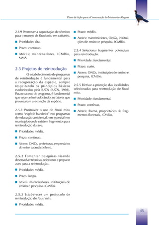 Plano de Ação para a Conservação do Mutum-de-Alagoas




2.4.9 Promover a capacitação de técnicos        Prazo: médio.
para o manejo de Pauxi mitu em cativeiro.
                                                Atores: mantenedores, ONGs, institui-
  Prioridade: alta.                             ções de ensino e pesquisa, ICMBio.
  Prazo: contínuo.
                                              2.5.4 Selecionar fragmentos potenciais
  Atores: mantenedores, ICMBio,               para reintrodução.
  MMA.
                                                Prioridade: fundamental.
                                                Prazo: curto.
2.5 Projetos de reintrodução
                                                Atores: ONGs, instituições de ensino e
         O estabelecimento de programas
                                                pesquisa, ICMBio.
de reintrodução é fundamental para
a recuperação da espécie, sempre
respeitando os princípios básicos             2.5.5 Efetivar a proteção das localidades
estabelecidos pela IUCN (IUCN, 1998).         selecionadas para reintrodução de Pauxi
Para o sucesso do programa, é fundamental     mitu.
que sejam eliminados todos os fatores que       Prioridade: fundamental.
provocaram a extinção da espécie.
                                                Prazo: contínuo.
2.5.1 Promover o uso de Pauxi mitu              Atores: Ibama, proprietários de frag-
como “espécie bandeira” nos programas           mentos florestais, ICMBio.
de educação ambiental, em especial nos
municípios onde existem fragmentos para
reintrodução da ave.
  Prioridade: média.
  Prazo: contínuo.
  Atores: ONGs, prefeituras, empresários
  do setor sucroalcooleiro.

2.5.2 Fomentar pesquisas visando
desenvolver técnicas, selecionar e preparar
aves para a reintrodução.
  Prioridade: média.
  Prazo: longo.
  Atores: mantenedores, instituições de
  ensino e pesquisa, ICMBio.

2.5.3 Estabelecer um protocolo de
reintrodução de Pauxi mitu.
  Prioridade: média.
                                                                                               45
 