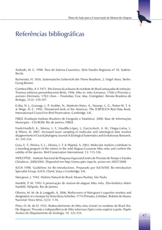 Plano de Ação para a Conservação do Mutum-de-Alagoas




Referências bibliográficas




Andrade, M. C. 1998. Área do Sistema Canavieiro. Série Estudos Regionais nº 18. Sudene.
Recife.
Burmeister, H. 1856. Systematische Uebersicht der Thiere Brasiliens, 2: Vögel (Aves). Berlin:
Georg Reimer.
Coimbra-Filho, A. F. 1971. Três formas da avifauna do nordeste do Brasil ameaçadas de extinção:
Tinamus solitarius pernambucensis Berla, 1946, Mitu m. mitu (Linnaeus, 1766) e Procnias a.
averano (Hermann, 1783) (Aves – Tinamidae, Crac idae, Cotingidae). Revista Brasileira de
Biologia, 31(2): 239-247.
Collar, N. J., Gonzaga, L. P Krabbe, N., Madroño-Nieto, A., Naranjo, L. G., Parker-III, T. A.
                            .,
& Wege, D. C. 1992. Threatened birds of the Americas: The ICBP/IUCN Red Data Book.
Internationaol Council for Bird Preservation, Cambridge, UK.
FIBGE (Fundação Instituto Brasileiro de Geografia e Estatística). 2000. Base de Informações
Municipais – CD-ROM. Rio de Janeiro, FIBGE.
Frank-Hoeflich, K.; Silveira, L. F.; Estudillo-López, J.; García-Koch, A. M.; Ongay-Larios, L.
& Piñero, D. 2007. Increased taxon sampling of molecular and osteological data resolves
disagreements in Cracid phylogeny. Journal of Zoological Systematics and Evolutionary Research,
45: 242-254.
Grau, E. T.; Pereira, S. L.; Silveira, L. F. & Wajntal, A. 2003. Molecular markers contribute to
a breeding program of the extinct in the wild Alagoas Curassow Mitu mitu and confirm the
validity of the species. Bird Conservation International, 13: 115-126.
INPE/CPTEC - Instituto Nacional de Pesquisas Espaciais/Centro de Previsão de Tempo e Estudos
Climáticos. 2000/2005. Disponível em http://www.cptec.inpe.br, acesso em 28/07/2008
IUCN 1998. Guidelines for Re-introductions. Preparado por IUCN/SSC Re-introduction
Specialist Group. IUCN, Gland, Suíça e Cambridge, UK.
Marcgrave, J. 1942. História Natural do Brasil. Museu Paulista, São Paulo.
Nardelli, P M. 1993 A preservação do mutum-de-alagoas Mitu mitu. Zôo-botânica Mário
           .
Nardelli, Nilópolis, Rio de Janeiro.
Oliveira, M. M. de & Langguth, A. 2006. Rediscovery of Marcgrave’s capuchin monkey and
designation of a neotype for Simia flavia Schreber, 1774 (Primates, Cebidae). Boletim do Museu
Nacional: Nova Séria, (523): 1-16.
Pinto, O. M. de O. 1952. Redescobrimento de Mitu mitu (Linné) no nordeste do Brasil (Est.
De Alagoas): Provada a independência de Mitu tuberosus (Spix) como espécie à parte. Papéis
Avulsos do Departamento de Zoologia, 10: 325-334.
                                                                                                   47
 