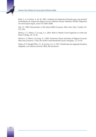 Instituto Chico Mendes de Conservação da Biodiversidade




     Roda, S. A. & Santos, A. M. M. 2005. Avaliação de fragmentos florestais para uma possível
     reintrodução do mutum-de-alagoas em seu ambiente natural. Relatório CEPAN, Disponível
     em www.cepan.org.br, acesso em 28/07/2008.
     Sick, H. 1980 Characteristics of the Razor-billed Curassow (Mitu mitu mitu). Condor, 82:
     227-228.
     Silveira, L. F., Olmos, F. & Long, A. J. 2003. Birds in Atlantic Forest fragments in north-east
     Brazil. Cotinga, 20: 32-46.
     Silveira L. F., Olmos, F. & Long, A. J. 2004. Taxonomy, history and status of Alagoas Curassow
     Mitu mitu (Linnaeus, 1766), the world’s most threatened cracid. Ararajuba, 12: 43-50.
     Veloso, H. P Rangel-Filho, A. L. R. & Lima, J. C. A. 1991. Classificação da vegetação brasileira
                 .;
     adaptada a um sistema universal. IBGE, Rio de Janeiro.




48
 