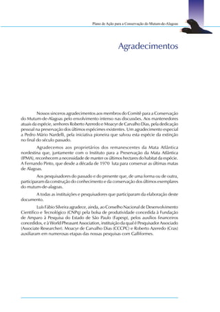 Plano de Ação para a Conservação do Mutum-de-Alagoas




                                                      Agradecimentos




         Nossos sinceros agradecimentos aos membros do Comitê para a Conservação
do Mutum-de-Alagoas pelo envolvimento intenso nas discussões. Aos mantenedores
atuais da espécie, senhores Roberto Azeredo e Moacyr de Carvalho Dias, pela dedicação
pessoal na preservação dos últimos espécimes existentes. Um agradecimento especial
a Pedro Mário Nardelli, pela iniciativa pioneira que salvou esta espécie da extinção
no final do século passado.
         Agradecemos aos proprietários dos remanescentes da Mata Atlântica
nordestina que, juntamente com o Instituto para a Preservação da Mata Atlântica
(IPMA), reconhecem a necessidade de manter os últimos hectares do habitat da espécie.
A Fernando Pinto, que desde a década de 1970 luta para conservar as últimas matas
de Alagoas.
         Aos pesquisadores do passado e do presente que, de uma forma ou de outra,
participaram da construção do conhecimento e da conservação dos últimos exemplares
do mutum-de-alagoas.
      A todas as instituições e pesquisadores que participaram da elaboração deste
documento.
         Luís Fábio Silveira agradece, ainda, ao Conselho Nacional de Desenvolvimento
Científico e Tecnológico (CNPq) pela bolsa de produtividade concedida à Fundação
de Amparo à Pesquisa do Estado de São Paulo (Fapesp), pelos auxílios financeiros
concedidos, e à World Pheasant Association, instituição da qual é Pesquisador Associado
(Associate Researcher). Moacyr de Carvalho Dias (CCCPC) e Roberto Azeredo (Crax)
auxiliaram em numerosas etapas das nossas pesquisas com Galliformes.
 