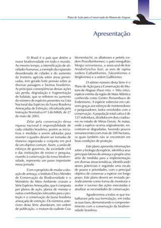 Plano de Ação para a Conservação do Mutum-de-Alagoas




                                                             Apresentação


         O Brasil é o país que detém a        blumenbachii, os albatrozes e petréis (or-
maior biodiversidade em todo o mundo.         dem Procellariiformes), o pato-mergulhão
Ao mesmo tempo, a intensificação de ati-      Mergus octosetaceus, a arara-azul-de-lear
vidades humanas, a exemplo da expansão        Anodorhynchus leari, as aves de rapina
desordenada de cidades e do aumento           (ordens Cathartiformes, Falconiformes e
da fronteira agrícola sobre áreas preser-     Strigiformes) e a ordem Galliformes.
vadas, tem gerado forte pressão sobre as               O sétimo número desta Série é o
diversas paisagens e biomas brasileiros.      Plano de Ação para a Conservação do Mu-
As principais conseqüências dessas ações      tum-de-Alagoas (Pauxi mitu = Mitu mitu),
são perda, degradação e fragmentação          espécie extinta da região de Mata Atlântica
de habitats, que se refletem no aumento       conhecida como Centro Pernambuco de
do número de espécies presentes na Lista      Endemismo. A espécie sobrevive em cati-
Nacional das Espécies da Fauna Brasileira     veiro graças aos esforços de mantenedores
Ameaçadas de Extinção, oficializada pela      e pesquisadores, todos envolvidos com a
Instrução Normativa nº 3 do MMA, de 27        conservação. A população total cativa é de
de maio de 2003.                              121 indivíduos, divididos em dois criadou-
         Zelar pela conservação dessa         ros no estado de Minas Gerais. As matas,
riqueza nacional é responsabilidade de        onde a espécie ocorria originalmente, en-
cada cidadão brasileiro, porém as inicia-     contram-se degradadas, havendo poucos
tivas e medidas a serem adotadas para         remanescentes com mais de 500 hectares,
reverter o quadro devem ser tomadas de        os quais também não se encontram em
maneira organizada e conjunta em prol         boas condições de proteção.
de um objetivo comum. Assim, a união de                Este plano apresenta informações
esforços de governos, da sociedade civil      sobre a biologia da espécie, identifica seus
e das instituições de ensino e pesquisa,      principais fatores de ameaça e propõe uma
visando à conservação da nossa biodiver-      série de medidas para a implementação
sidade, representa um passo importante        em diversas áreas temáticas, identificando
nessa jornada.                                atores potenciais e seguindo uma escala
         Com o propósito de mudar a situ-     de prazos e prioridades, com o principal
ação de ameaça, o Instituto Chico Mendes      objetivo de conservar a espécie em longo
de Conservação da Biodiversidade e o          prazo. Este plano deverá ser revisado pe-
Ministério do Meio Ambiente criaram a         riodicamente como forma de monitorar e
Série Espécies Ameaçadas, que é composta      avaliar o sucesso das ações executadas e
por planos de ação, planos de manejo e        atualizar as necessidades de conservação.
outras contribuições relevantes para a pro-             Agradecemos a todos os que tra-
teção e a conservação da fauna brasileira     balharam pela sua formulação, em todas
ameaçada de extinção. Os números ante-        as suas fases, demonstrando o comprome-
riores desta Série abordaram, em ordem        timento com a conservação da biodiver-
de publicação, o mutum-do-sudeste Crax        sidade brasileira.
 