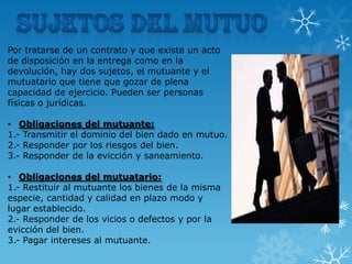Por tratarse de un contrato y que existe un acto
de disposición en la entrega como en la
devolución, hay dos sujetos, el mutuante y el
mutuatario que tiene que gozar de plena
capacidad de ejercicio. Pueden ser personas
físicas o jurídicas.
• Obligaciones del mutuante:
1.- Transmitir el dominio del bien dado en mutuo.
2.- Responder por los riesgos del bien.
3.- Responder de la evicción y saneamiento.
• Obligaciones del mutuatario:
1.- Restituir al mutuante los bienes de la misma
especie, cantidad y calidad en plazo modo y
lugar establecido.
2.- Responder de los vicios o defectos y por la
evicción del bien.
3.- Pagar intereses al mutuante.

 