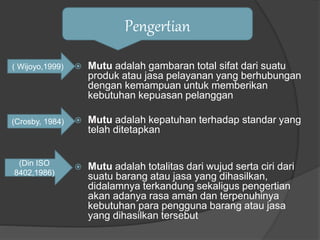  Mutu adalah gambaran total sifat dari suatu
produk atau jasa pelayanan yang berhubungan
dengan kemampuan untuk memberikan
kebutuhan kepuasan pelanggan
 Mutu adalah kepatuhan terhadap standar yang
telah ditetapkan
 Mutu adalah totalitas dari wujud serta ciri dari
suatu barang atau jasa yang dihasilkan,
didalamnya terkandung sekaligus pengertian
akan adanya rasa aman dan terpenuhinya
kebutuhan para pengguna barang atau jasa
yang dihasilkan tersebut
Pengertian
( Wijoyo,1999)
(Crosby, 1984)
(Din ISO
8402,1986)
 
