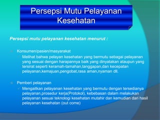 Persepsi mutu pelayanan kesehatan menurut :
 Konsumen/pasien/masyarakat
 Melihat bahwa pelayan kesehatan yang bermutu sebagai pelayanan
yang sesuai dengan harapannya baik yang dinyatakan ataupun yang
tersirat seperti keramah-tamahan,tanggapan,dan kecepatan
pelayanan,kemajuan,pengobat,rasa aman,nyaman dll.
 Pemberi pelayanan
 Mengaitkan pelayanan kesehatan yang bermutu dengan tersedianya
pelayanan,prosedur kerja(Protokol), kebebasan dalam melakukan
pelayanan sesuai teknologi kesehatan mutahir dan kemudian dari hasil
pelayanan kesehatan (out come)
Persepsi Mutu Pelayanan
Kesehatan
 