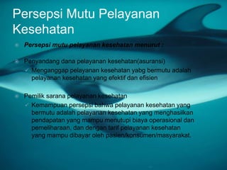 Persepsi Mutu Pelayanan
Kesehatan
 Persepsi mutu pelayanan kesehatan menurut :
 Penyandang dana pelayanan kesehatan(asuransi)
 Menganggap pelayanan kesehatan yabg bermutu adalah
pelayanan kesehatan yang efektif dan efisien
 Pemilik sarana pelayanan kesehatan
 Kemampuan persepsi bahwa pelayanan kesehatan yang
bermutu adalah pelayanan kesehatan yang menghasilkan
pendapatan yang mampu menutupi biaya operasional dan
pemeliharaan, dan dengan tarif pelayanan kesehatan
yang mampu dibayar oleh pasien/konsumen/masyarakat.
 
